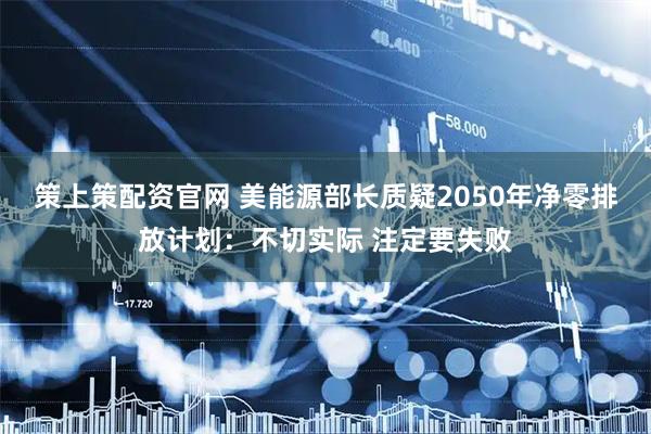策上策配资官网 美能源部长质疑2050年净零排放计划：不切实际 注定要失败