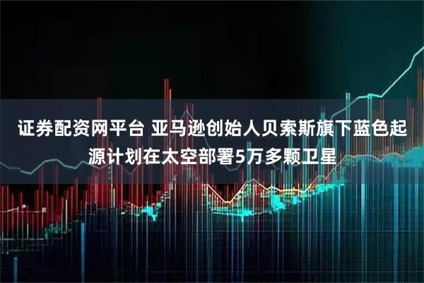 证券配资网平台 亚马逊创始人贝索斯旗下蓝色起源计划在太空部署5万多颗卫星