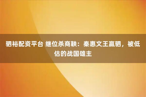 驷裕配资平台 继位杀商鞅：秦惠文王嬴驷，被低估的战国雄主