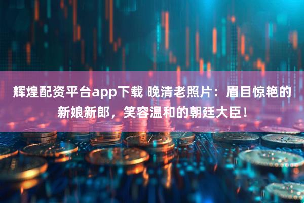 辉煌配资平台app下载 晚清老照片：眉目惊艳的新娘新郎，笑容温和的朝廷大臣！