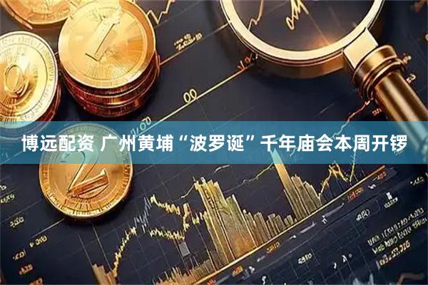 博远配资 广州黄埔“波罗诞”千年庙会本周开锣