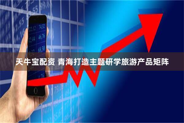 天牛宝配资 青海打造主题研学旅游产品矩阵