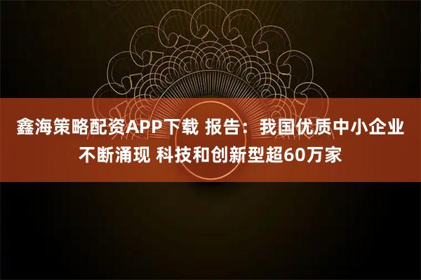 鑫海策略配资APP下载 报告：我国优质中小企业不断涌现 科技和创新型超60万家