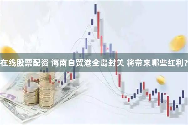 在线股票配资 海南自贸港全岛封关 将带来哪些红利？