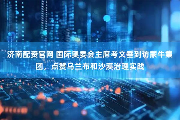 济南配资官网 国际奥委会主席考文垂到访蒙牛集团，点赞乌兰布和沙漠治理实践