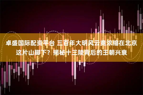 卓盛国际配资平台 三百年大明风云竟浓缩在北京这片山脚下？揭秘十三陵背后的王朝兴衰