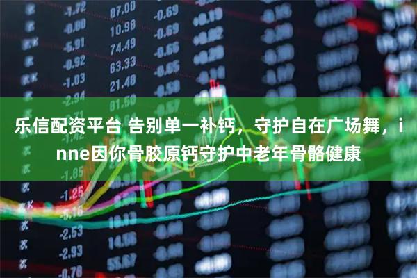 乐信配资平台 告别单一补钙，守护自在广场舞，inne因你骨胶原钙守护中老年骨骼健康