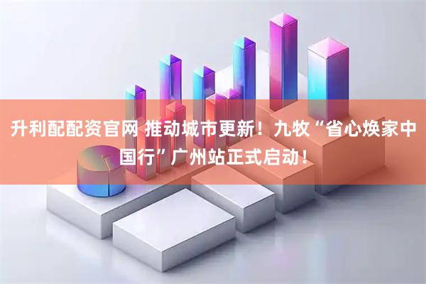 升利配配资官网 推动城市更新！九牧“省心焕家中国行”广州站正式启动！