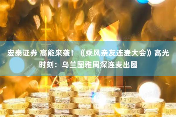 宏泰证券 高能来袭！《乘风亲友连麦大会》高光时刻：乌兰图雅周深连麦出圈