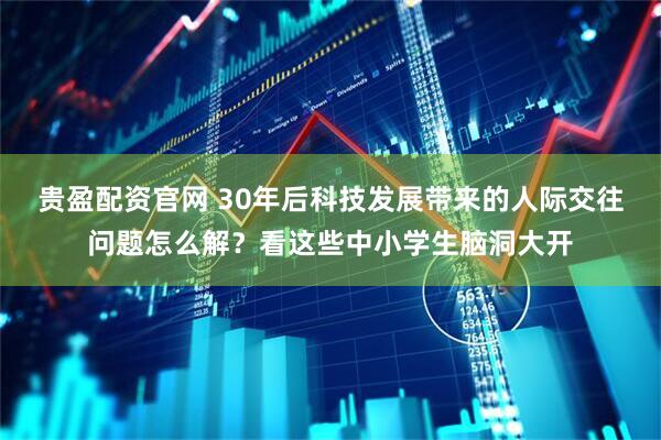 贵盈配资官网 30年后科技发展带来的人际交往问题怎么解？看这些中小学生脑洞大开