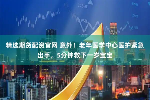 精选期货配资官网 意外！老年医学中心医护紧急出手，5分钟救下一岁宝宝