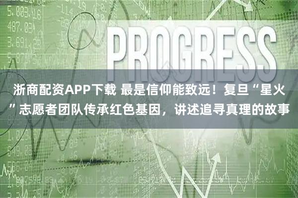 浙商配资APP下载 最是信仰能致远！复旦“星火”志愿者团队传承红色基因，讲述追寻真理的故事