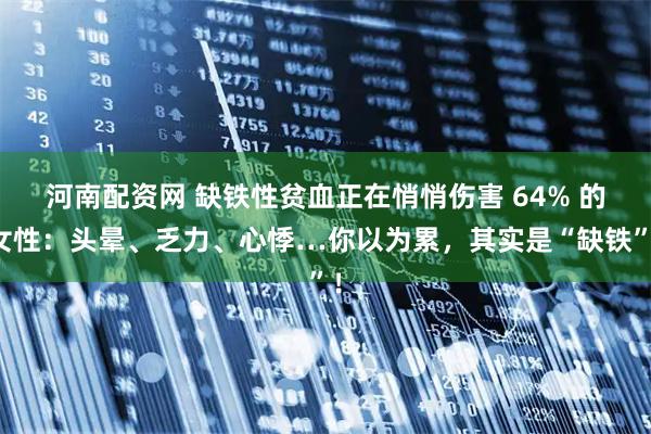 河南配资网 缺铁性贫血正在悄悄伤害 64% 的女性：头晕、乏力、心悸…你以为累，其实是“缺铁”！