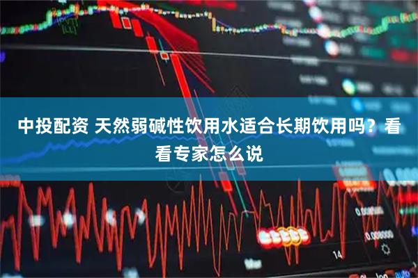 中投配资 天然弱碱性饮用水适合长期饮用吗？看看专家怎么说