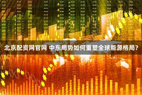 北京配资网官网 中东局势如何重塑全球能源格局？
