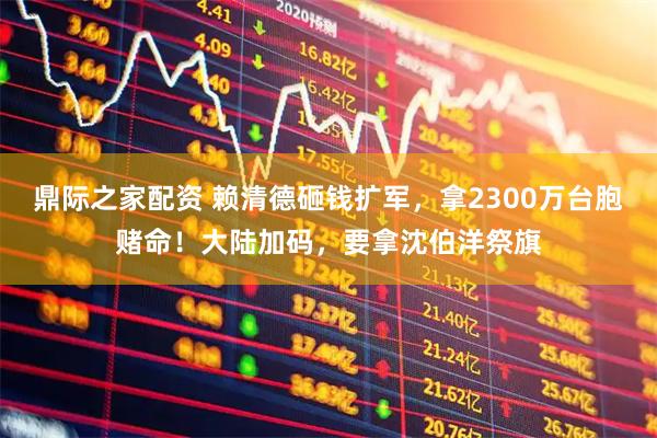 鼎际之家配资 赖清德砸钱扩军，拿2300万台胞赌命！大陆加码，要拿沈伯洋祭旗