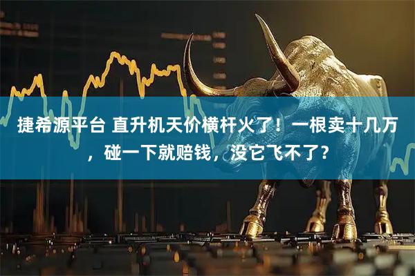 捷希源平台 直升机天价横杆火了！一根卖十几万，碰一下就赔钱，没它飞不了？