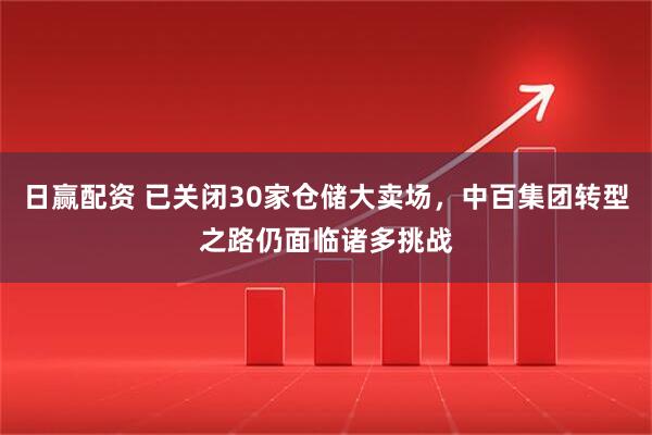 日赢配资 已关闭30家仓储大卖场，中百集团转型之路仍面临诸多挑战
