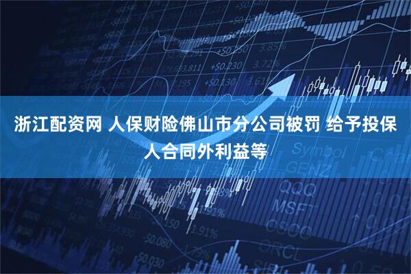 浙江配资网 人保财险佛山市分公司被罚 给予投保人合同外利益等