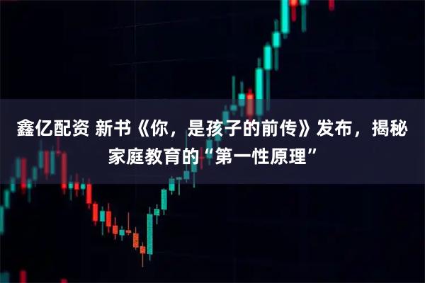 鑫亿配资 新书《你，是孩子的前传》发布，揭秘家庭教育的“第一性原理”