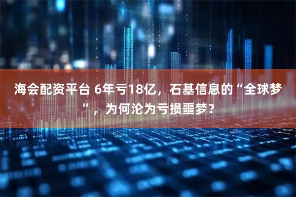 海会配资平台 6年亏18亿，石基信息的“全球梦”，为何沦为亏损噩梦？