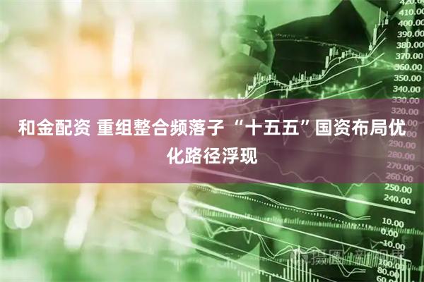 和金配资 重组整合频落子 “十五五”国资布局优化路径浮现