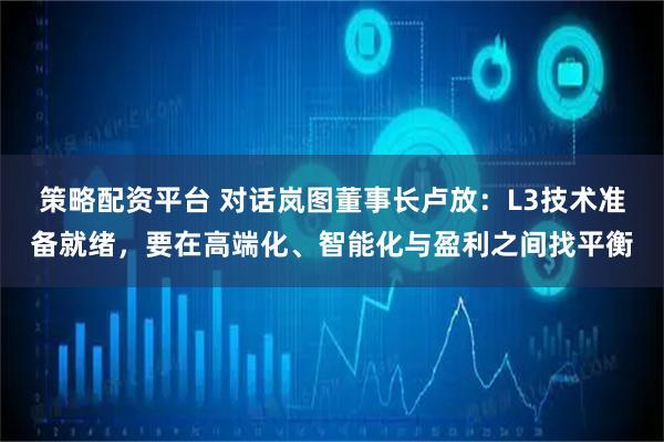 策略配资平台 对话岚图董事长卢放：L3技术准备就绪，要在高端化、智能化与盈利之间找平衡