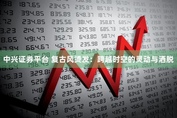 中兴证券平台 复古风烫发：跨越时空的灵动与洒脱