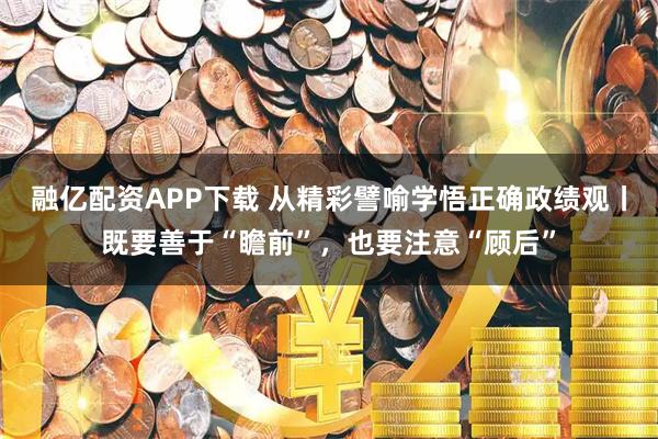 融亿配资APP下载 从精彩譬喻学悟正确政绩观丨既要善于“瞻前”，也要注意“顾后”