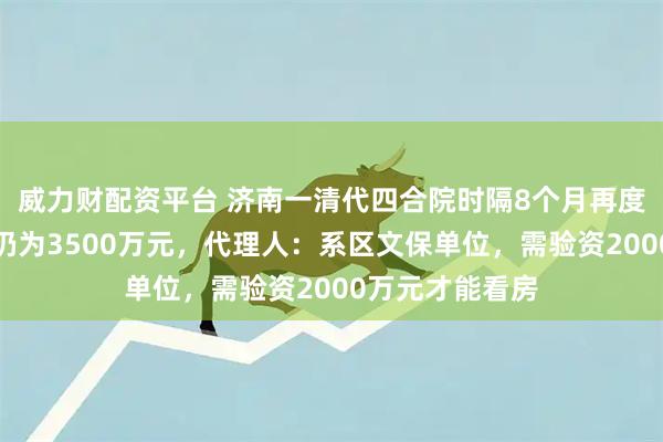 威力财配资平台 济南一清代四合院时隔8个月再度拍卖，起拍价仍为3500万元，代理人：系区文保单位，需验资2000万元才能看房