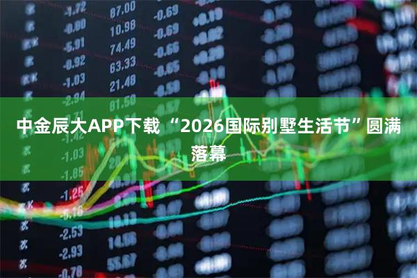 中金辰大APP下载 “2026国际别墅生活节”圆满落幕