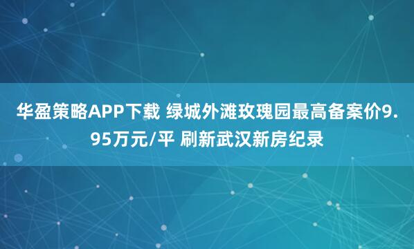 华盈策略APP下载 绿城外滩玫瑰园最高备案价9.95万元/平 刷新武汉新房纪录