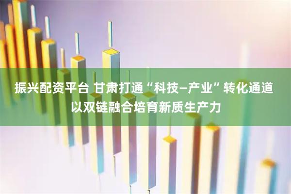 振兴配资平台 甘肃打通“科技—产业”转化通道 以双链融合培育新质生产力