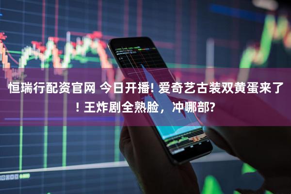 恒瑞行配资官网 今日开播! 爱奇艺古装双黄蛋来了! 王炸剧全熟脸，冲哪部?