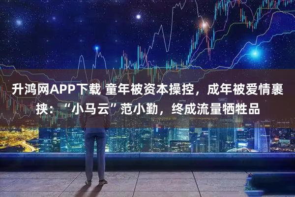 升鸿网APP下载 童年被资本操控，成年被爱情裹挟：“小马云”范小勤，终成流量牺牲品