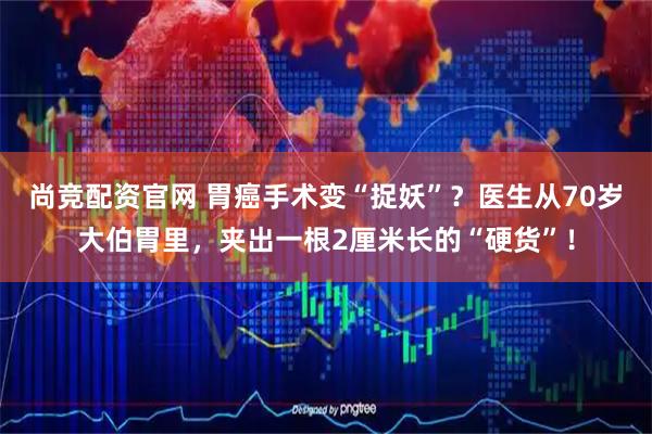 尚竞配资官网 胃癌手术变“捉妖”？医生从70岁大伯胃里，夹出一根2厘米长的“硬货”！