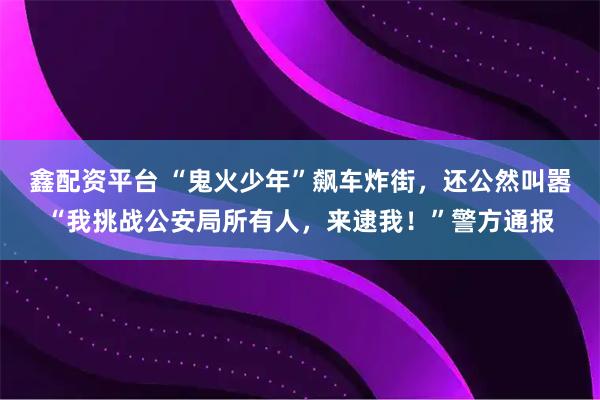 鑫配资平台 “鬼火少年”飙车炸街，还公然叫嚣“我挑战公安局所有人，来逮我！”警方通报