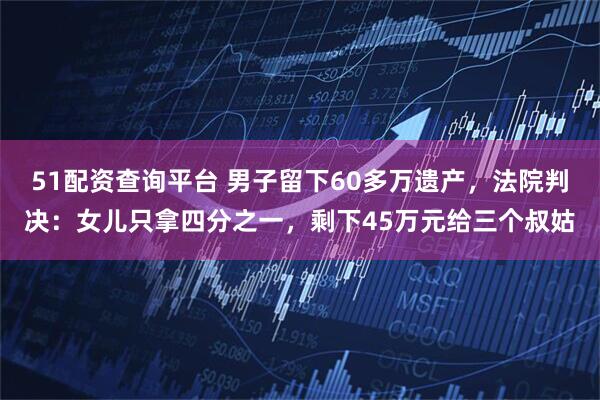 51配资查询平台 男子留下60多万遗产，法院判决：女儿只拿四分之一，剩下45万元给三个叔姑