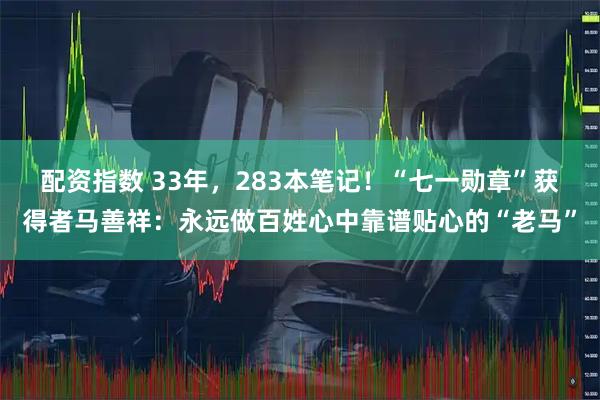配资指数 33年，283本笔记！“七一勋章”获得者马善祥：永远做百姓心中靠谱贴心的“老马”