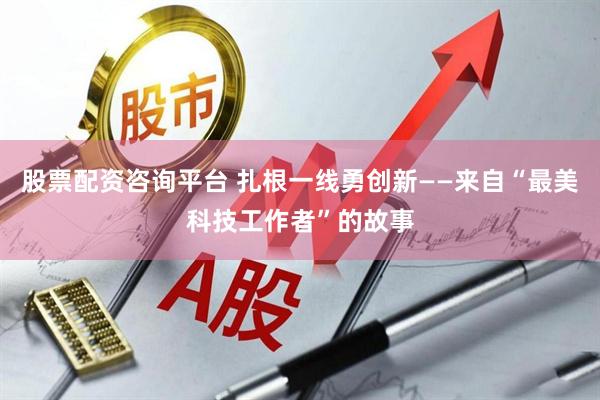 股票配资咨询平台 扎根一线勇创新——来自“最美科技工作者”的故事