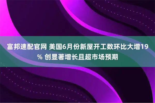 富邦速配官网 美国6月份新屋开工数环比大增19% 创显著增长且超市场预期