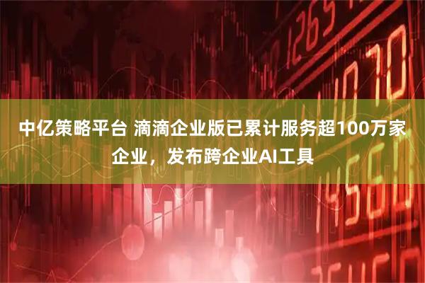 中亿策略平台 滴滴企业版已累计服务超100万家企业，发布跨企业AI工具